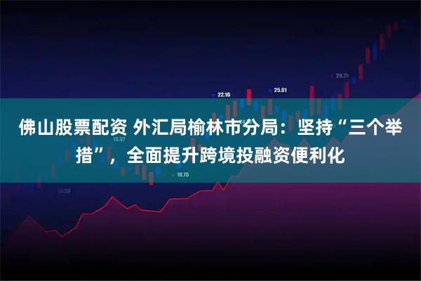 佛山股票配资 外汇局榆林市分局：坚持“三个举措”，全面提升跨境投融资便利化