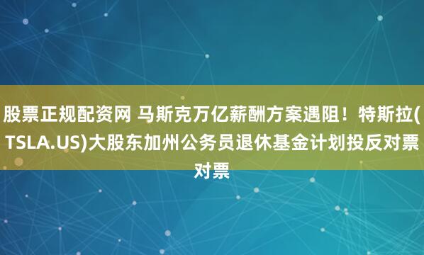 股票正规配资网 马斯克万亿薪酬方案遇阻！特斯拉(TSLA.US)大股东加州公务员退休基金计划投反对票