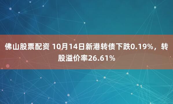 佛山股票配资 10月14日新港转债下跌0.19%，转股溢价率26.61%