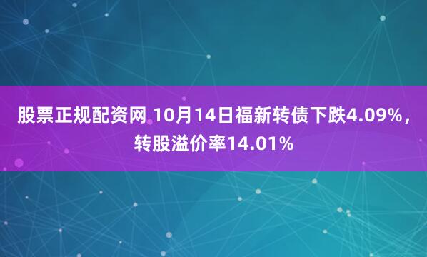 股票正规配资网 10月14日福新转债下跌4.09%，转股溢价率14.01%