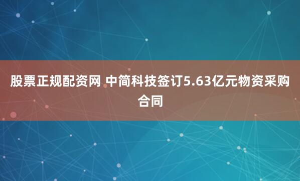 股票正规配资网 中简科技签订5.63亿元物资采购合同