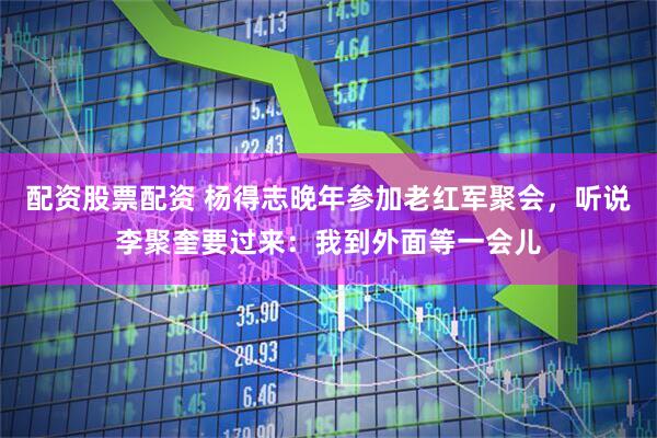 配资股票配资 杨得志晚年参加老红军聚会,听说李聚奎要过来:我到外面等一会儿