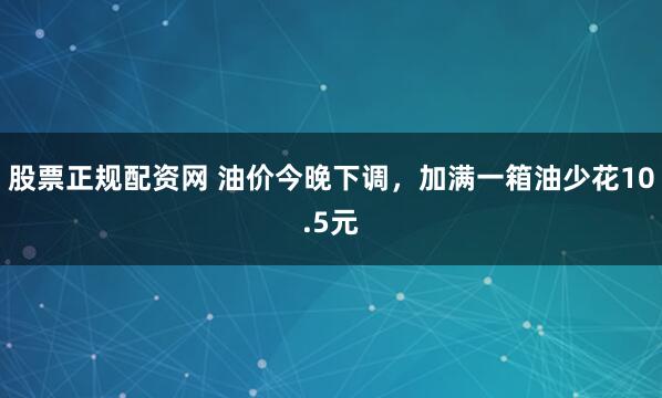 股票正规配资网 油价今晚下调,加满一箱油少花10.5元