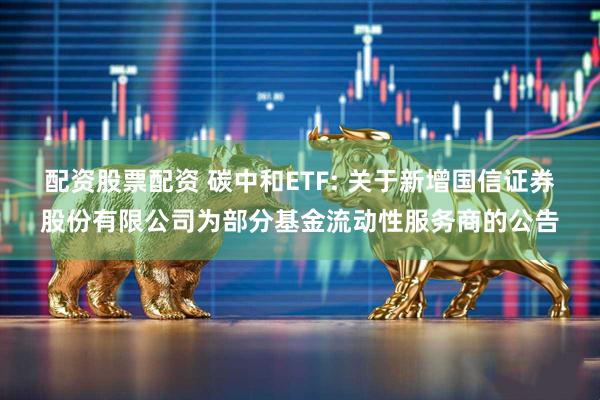 配资股票配资 碳中和ETF: 关于新增国信证券股份有限公司为部分基金流动性服务商的公告